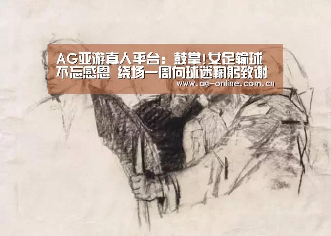 AG亚游真人平台:鼓掌!女足输球不忘感恩 绕场一周向球迷鞠躬致谢(图1) AG真人平台